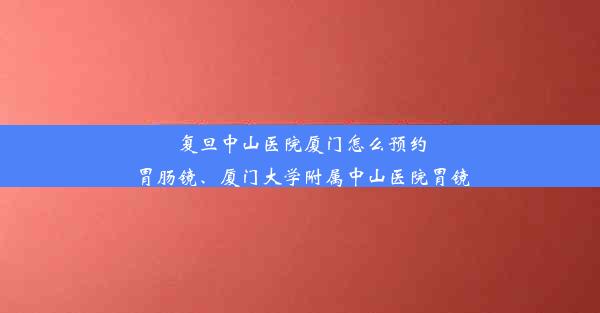 <b>复旦中山医院厦门怎么预约胃肠镜、厦门大学附属中山医院胃镜</b>