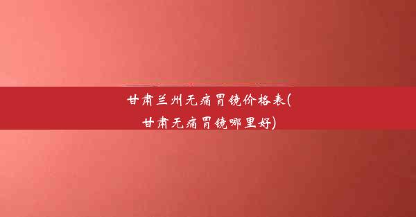 甘肃兰州无痛胃镜价格表(甘肃无痛胃镜哪里好)