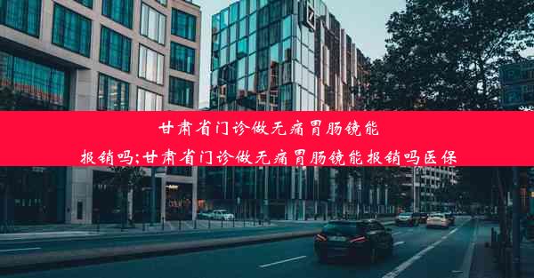 甘肃省门诊做无痛胃肠镜能报销吗;甘肃省门诊做无痛胃肠镜能报销吗医保