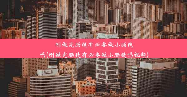 刚做完肠镜有必要做小肠镜吗(刚做完肠镜有必要做小肠镜吗视频)