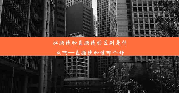 肛肠镜和直肠镜的区别是什么啊—直肠镜和镜哪个好