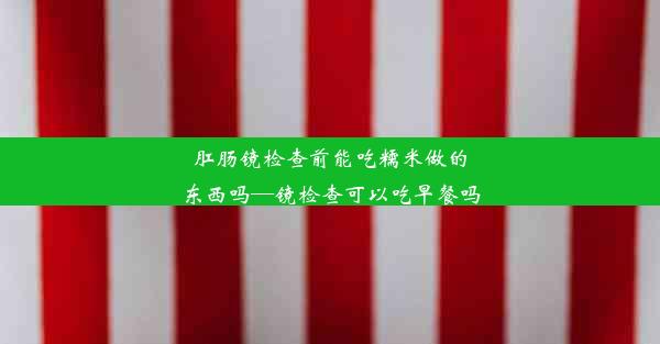 肛肠镜检查前能吃糯米做的东西吗—镜检查可以吃早餐吗