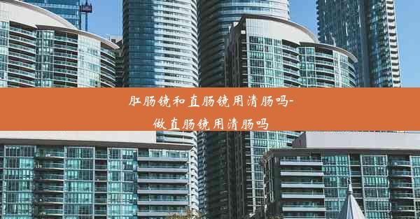 <b>肛肠镜和直肠镜用清肠吗-做直肠镜用清肠吗</b>