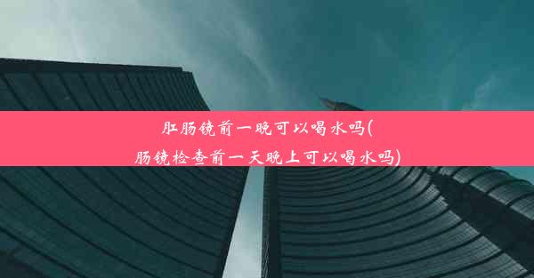 肛肠镜前一晚可以喝水吗(肠镜检查前一天晚上可以喝水吗)