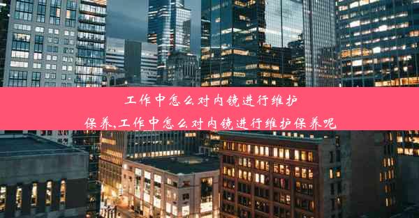 工作中怎么对内镜进行维护保养,工作中怎么对内镜进行维护保养呢