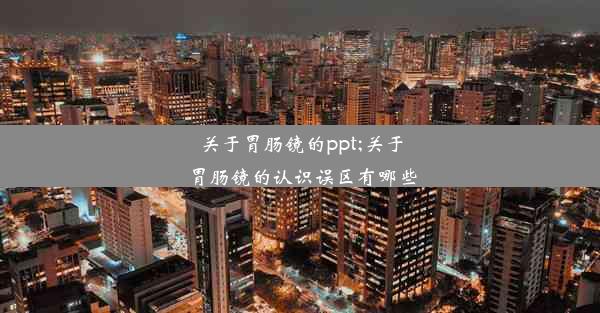 关于胃肠镜的ppt;关于胃肠镜的认识误区有哪些