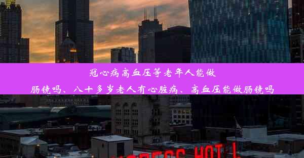 冠心病高血压等老年人能做肠镜吗、八十多岁老人有心脏病、高血压能做肠镜吗