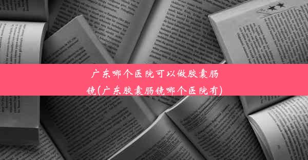 广东哪个医院可以做胶囊肠镜(广东胶囊肠镜哪个医院有)