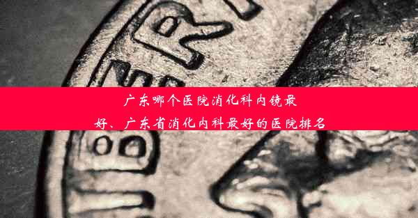 广东哪个医院消化科内镜最好、广东省消化内科最好的医院排名