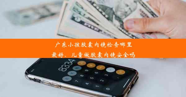 广东小孩胶囊内镜检查哪里最好、儿童做胶囊内镜安全吗