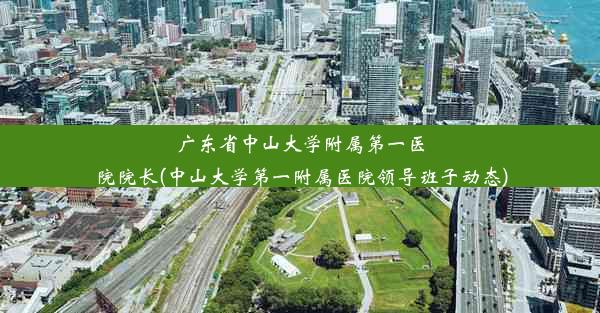 广东省中山大学附属第一医院院长(中山大学第一附属医院领导班子动态)