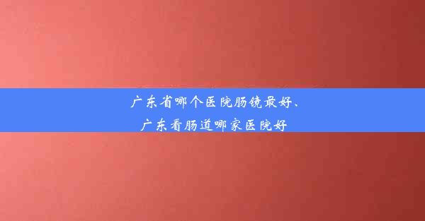 广东省哪个医院肠镜最好、广东看肠道哪家医院好