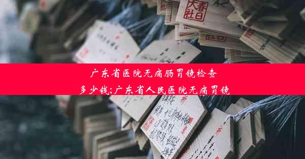 广东省医院无痛肠胃镜检查多少钱;广东省人民医院无痛胃镜