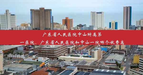 广东省人民医院中山附属第一医院、广东省人民医院和中山一院哪个收费高