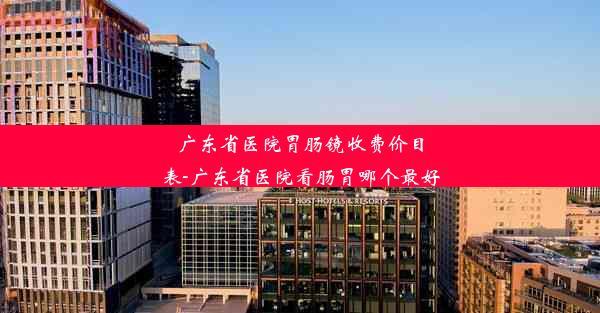 广东省医院胃肠镜收费价目表-广东省医院看肠胃哪个最好