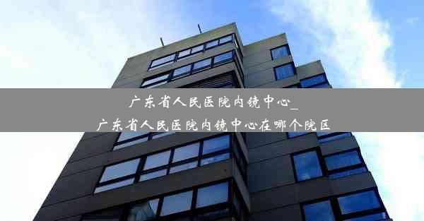 <b>广东省人民医院内镜中心_广东省人民医院内镜中心在哪个院区</b>