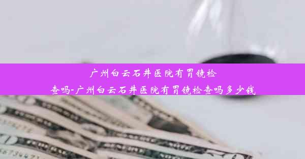 广州白云石井医院有胃镜检查吗-广州白云石井医院有胃镜检查吗多少钱