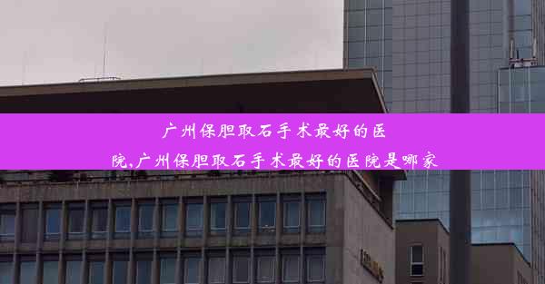 广州保胆取石手术最好的医院,广州保胆取石手术最好的医院是哪家