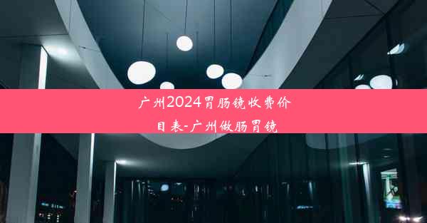 广州2024胃肠镜收费价目表-广州做肠胃镜