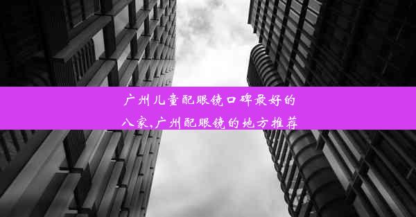 广州儿童配眼镜口碑最好的八家,广州配眼镜的地方推荐