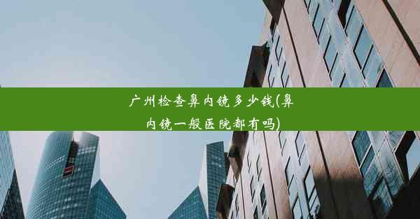 <b>广州检查鼻内镜多少钱(鼻内镜一般医院都有吗)</b>