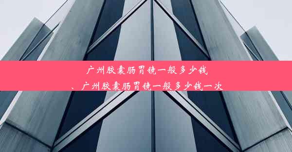 广州胶囊肠胃镜一般多少钱、广州胶囊肠胃镜一般多少钱一次