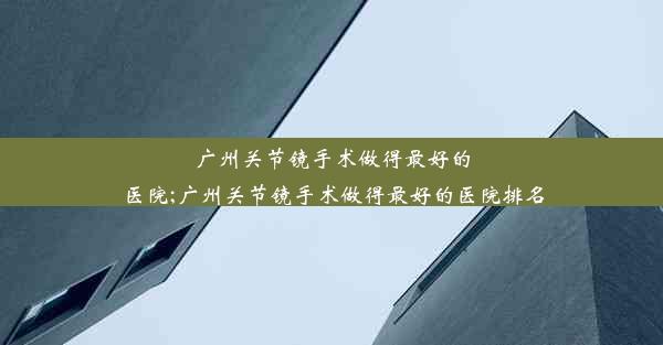 广州关节镜手术做得最好的医院;广州关节镜手术做得最好的医院排名