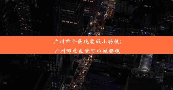 广州哪个医院能做小肠镜;广州哪些医院可以做肠镜