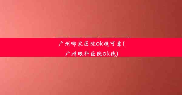 广州哪家医院ok镜可靠(广州眼科医院ok镜)