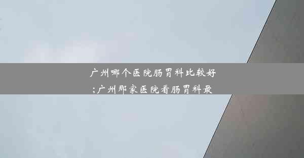 广州哪个医院肠胃科比较好;广州那家医院看肠胃科最