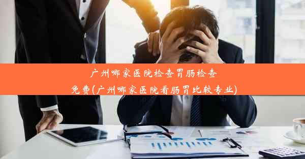 广州哪家医院检查胃肠检查免费(广州哪家医院看肠胃比较专业)