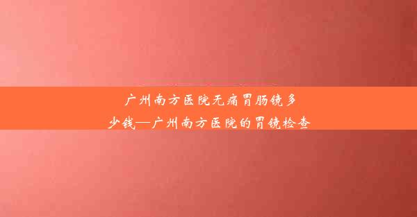 广州南方医院无痛胃肠镜多少钱—广州南方医院的胃镜检查