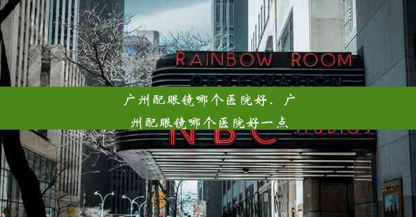 广州配眼镜哪个医院好、广州配眼镜哪个医院好一点