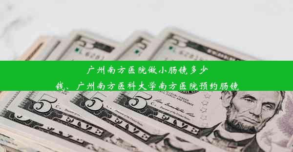 广州南方医院做小肠镜多少钱、广州南方医科大学南方医院预约肠镜