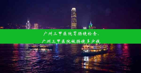 广州三甲医院胃肠镜检查、广州三甲医院做肠镜多少钱