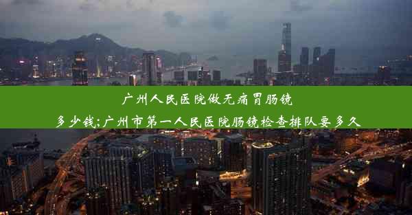 广州人民医院做无痛胃肠镜多少钱;广州市第一人民医院肠镜检查排队要多久