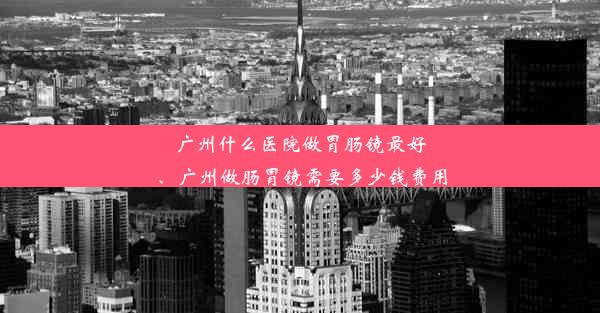 广州什么医院做胃肠镜最好、广州做肠胃镜需要多少钱费用