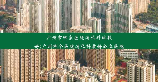 广州市哪家医院消化科比较好;广州哪个医院消化科最好公立医院