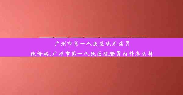 广州市第一人民医院无痛胃镜价格;广州市第一人民医院肠胃内科怎么样