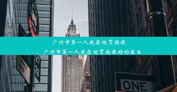 广州市第一人民医院胃肠镜、广州市第一人民医院胃病最好的医生