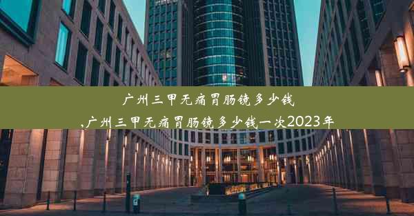 广州三甲无痛胃肠镜多少钱,广州三甲无痛胃肠镜多少钱一次2023年