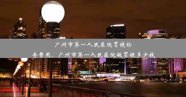 广州市第一人民医院胃镜检查费用、广州市第一人民医院做胃镜多少钱