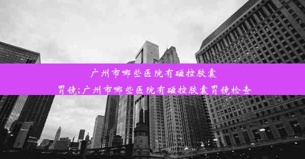 广州市哪些医院有磁控胶囊胃镜;广州市哪些医院有磁控胶囊胃镜检查