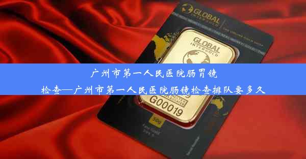 广州市第一人民医院肠胃镜检查—广州市第一人民医院肠镜检查排队要多久