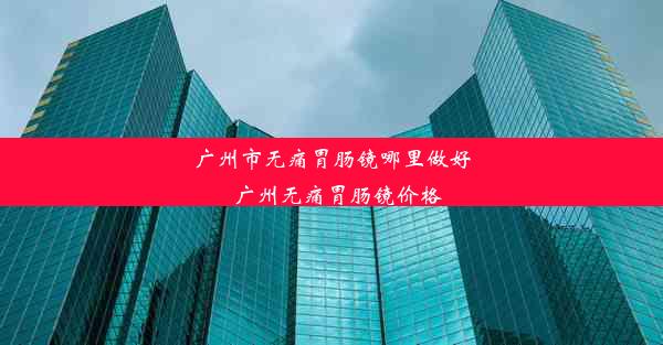 广州市无痛胃肠镜哪里做好_广州无痛胃肠镜价格