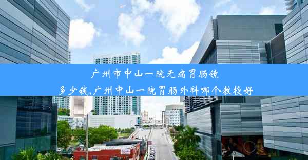 广州市中山一院无痛胃肠镜多少钱,广州中山一院胃肠外科哪个教授好