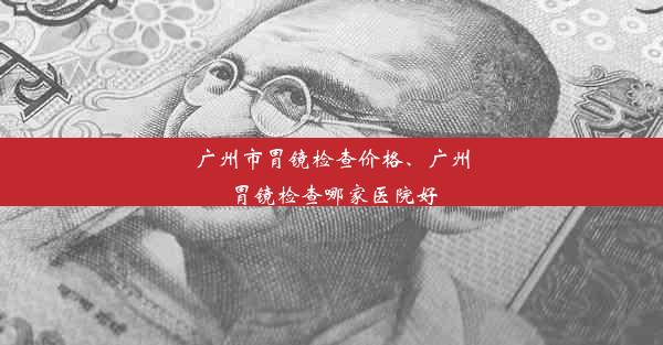 广州市胃镜检查价格、广州胃镜检查哪家医院好