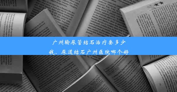 广州输尿管结石治疗要多少钱、尿道结石广州医院哪个好