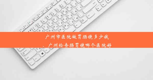 广州市医院做胃肠镜多少钱、广州检查肠胃镜哪个医院好