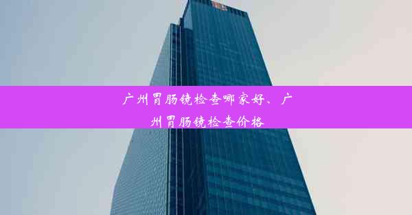 广州胃肠镜检查哪家好、广州胃肠镜检查价格